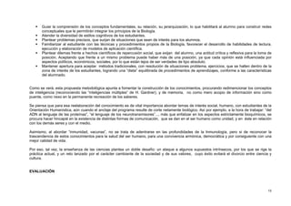 13
 Guiar la comprensión de los conceptos fundamentales, su relación, su jerarquización, lo que habilitará al alumno para construir redes
conceptuales que le permitirán integrar los principios de la Biología.
 Atender la diversidad de estilos cognitivos de los estudiantes.
 Plantear problemas precisos, que surjan de situaciones que sean de interés para los alumnos.
 Familiarizar al estudiante con las técnicas y procedimientos propios de la Biología, favorecer el desarrollo de habilidades de lectura,
ejecución y elaboración de modelos de aplicación científica.
 Plantear dilemas frente a hechos científicos de repercusión social, que exijan del alumno, una actitud crítica y reflexiva para la toma de
posición. Aceptando que frente a un mismo problema puede haber más de una posición, ya que cada opinión está influenciada por
aspectos políticos, económicos, sociales, por lo que están lejos de ser verdades de tipo absoluto.
 Mantener apertura para aceptar métodos tradicionales, con resolución de situaciones problema, ejercicios, que se hallen dentro de la
zona de interés de los estudiantes, logrando una “dieta” equilibrada de procedimientos de aprendizajes, conforme a las características
del alumnado.
Como se verá, esta propuesta metodológica apunta a fomentar la construcción de los conocimientos, procurando redimencionar los conceptos
de inteligencia (reconociendo las “inteligencias múltiples” de H. Gardner), y de memoria, no como mero acopio de información sino como
puente, como nexo en la permanente recreación de los saberes.
Se piensa que para esa reelaboración del conocimiento es de vital importancia abordar temas de interés social, humano, con estudiantes de la
Orientación Humanística, aún cuando el anclaje del programa resulte de corte netamente biológico. Así por ejemplo, a la hora de trabajar: “del
ADN al lenguaje de las proteínas”, “el lenguaje de los neurotransmisores”..., más que enfatizar en los aspectos estrictamente bioquímicos, se
procura hacer hincapié en la existencia de distintas formas de comunicación, que se dan en el ser humano como unidad, y en éste en relación
con los demás seres y con el medio.
Asimismo, al abordar “inmunidad, vacunas”, no se trata de adentrarse en las profundidades de la Inmunología, pero si de reconocer la
trascendencia de estos conocimientos para la salud del ser humano, para una convivencia armónica, democrática y por consiguiente con una
mejor calidad de vida.
Por eso, tal vez, la enseñanza de las ciencias plantea un doble desafío: un ataque a algunos supuestos intrínsecos, por los que se rige la
práctica actual, y un reto lanzado por el carácter cambiante de la sociedad y de sus valores, cuyo éxito evitará el divorcio entre ciencia y
cultura.
EVALUACIÓN
 