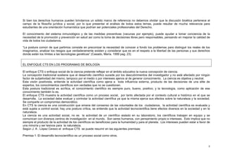3
Si bien los derechos humanos pueden brindarnos un sólido marco de referencia no debemos olvidar que la discusión bioética pertenece al
campo de la filosofía jurídica y social, por lo que presentar el análisis de todos estos temas, puede resultar de mucha relevancia para
estudiantes de una orientación humanística que podrían ser potenciales profesionales del Derecho.
El conocimiento del sistema inmunológico y de las medidas preventivas (vacunas por ejemplo), puede ayudar a tomar conciencia de la
necesidad de la promoción y prevención en salud así como la toma de decisiones libres pero responsables, pensando en mejorar la calidad de
vida de todos los ciudadanos.
“La postura común de que partimos consiste en preconizar la necesidad de conocer a fondo los problemas para distinguir los reales de los
imaginarios, analizar los riesgos que verdaderamente existen y considerar que es en el respeto a la libertad de las personas y sus derechos
donde están los límites a las tecnologías genéticas” (Casado, María. 1999 pag. 23)
EL ENFOQUE CTS EN LOS PROGRAMAS DE BIOLOGÍA
El enfoque CTS o enfoque social de la ciencia pretende reflejar en el ámbito educativo la nueva concepción de ciencia.
La concepción tradicional sostiene que el desarrollo científico sucede por los descubrimientos del investigador y no está afectado por ningún
factor de subjetividad del mismo, tampoco por el medio o por intereses ajenos al de generar conocimiento. La ciencia es objetiva y neutral.
Esta visión positivista, entiende la actividad científica como ajena a toda influencia externa, producto de las decisiones de una elite de
expertos, los conocimientos científicos son verdades que no se cuestionan.
Esta postura tradicional es acrítica, el conocimiento científico es siempre puro, bueno, positivo; y la tecnología, como aplicación de ese
conocimiento también lo es.
El enfoque CTS muestra la actividad científica como un proceso social, por tanto afectada por el contexto cultural e histórico en el que se
desarrolla. La sociedad debe evaluar y controlar la actividad científica ya que la misma ejerce sus efectos sobre la naturaleza y la sociedad.
Se comparte un compromiso democrático.
En CTS la ciencia es una construcción que emana del consenso de las voluntades de los ciudadanos, la actividad científica es evaluada y
está sujeta a control social, hay una postura crítica, se entiende que la actividad tecnocientífica tiene efectos diversos en la sociedad y en la
naturaleza.
La ciencia es una actividad social, no es la actividad de un científico aislado en su laboratorio, los científicos trabajan en equipo y se
comunican con diversos centros de investigación en el mundo. Son seres humanos, con pensamiento propio e intereses. Esto implica que no
siempre el producto de la actividad de los científicos es beneficioso para la humanidad y para el planeta. Los intereses pueden estar a favor de
una minoría y ser lesivos para la naturaleza.
Según J. A . López Cerezo el enfoque CTS se puede resumir en las siguientes premisas:
Premisa 1: El desarrollo tecnocientífico es un proceso social como otros.
 