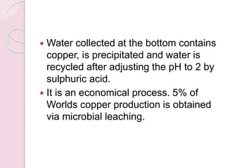  Water collected at the bottom contains
copper, is precipitated and water is
recycled after adjusting the pH to 2 by
sulphuric acid.
 It is an economical process. 5% of
Worlds copper production is obtained
via microbial leaching.
 