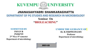KUVEMPU UNIVERSITY
Seminar On
“BIOLEACHING”
SUBMITTED BY
PAVAN R
PS204729
2nd M.sc 4th semester
Department of microbiology
UNDER THE GUIDANCE OF
Dr. B.THIPPESWAMY
Professor
Department of microbiology
2021-22
 