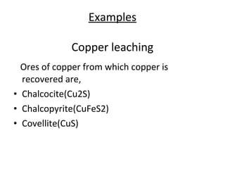 Ores of copper from which copper is
recovered are,
• Chalcocite(Cu2S)
• Chalcopyrite(CuFeS2)
• Covellite(CuS)
Examples
Copper leaching
 