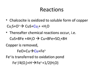 • Chalcocite is oxidized to soluble form of copper
Cu2S+O2+
 CuS+Cu2+ +H2O
• Thereafter chemical reactions occur, i.e.
CuS+8Fe +4H2O  Cu+8Fe+SO4+8H
Copper is removed,
FeO+CuCu+Fe2+
Fe2+
is transferred to oxidation pond
Fe+1
/4(O2)+H+
Fe3+
+1/2(H2O)
Reactions
 