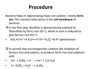 Procedure
Bacteria helps in regenerating major ore oxidizer, mostly ferric
ion. This reaction takes place in the cell membrane of
bacteria.
 In the first step, disulfide is spontaneously oxidized to
thiosulfate by ferric iron (Fe3+
), which in turn is reduced to
give ferrous iron (Fe2+
):
• FeS2+6 Fe3+
+3 H2O 7⟶ Fe2+
+S2O3
2-
+6 H+
spontaneous
 In second step microorganisms catalyze the oxidation of
ferrous iron and sulphur, to produce ferric iron and sulphuric
acid:
• Fe2+
+ 1/4O2 + H+
---> Fe3+
+ 1/2 H2O
• S + 3/2O2 + H2O ---> H2SO4
 