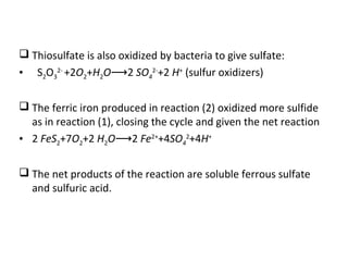  Thiosulfate is also oxidized by bacteria to give sulfate:
• S2O3
2-
+2O2+H2O 2⟶ SO4
2-
+2 H+
(sulfur oxidizers)
 The ferric iron produced in reaction (2) oxidized more sulfide
as in reaction (1), closing the cycle and given the net reaction
• 2 FeS2+7O2+2 H2O 2⟶ Fe2+
+4SO4
2
+4H+
 The net products of the reaction are soluble ferrous sulfate
and sulfuric acid.
 