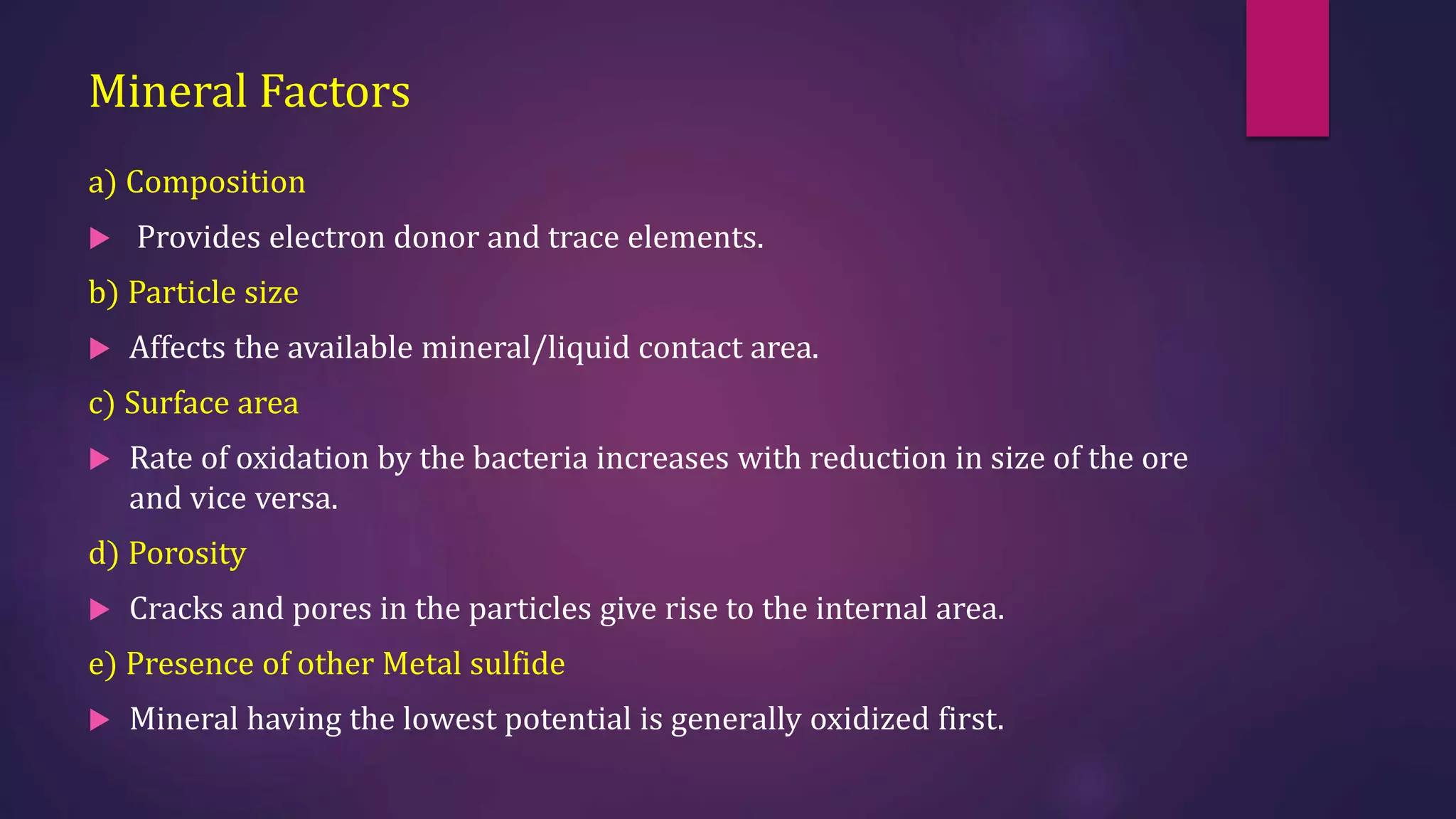 Mineral Factors
a) Composition
 Provides electron donor and trace elements.
b) Particle size
 Affects the available mineral/liquid contact area.
c) Surface area
 Rate of oxidation by the bacteria increases with reduction in size of the ore
and vice versa.
d) Porosity
 Cracks and pores in the particles give rise to the internal area.
e) Presence of other Metal sulfide
 Mineral having the lowest potential is generally oxidized first.
 
