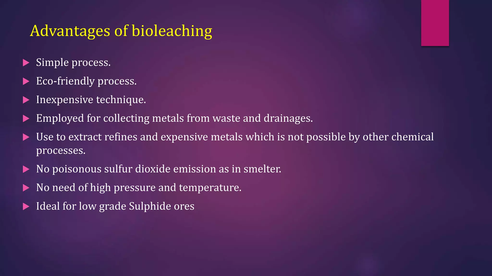 Advantages of bioleaching
 Simple process.
 Eco-friendly process.
 Inexpensive technique.
 Employed for collecting metals from waste and drainages.
 Use to extract refines and expensive metals which is not possible by other chemical
processes.
 No poisonous sulfur dioxide emission as in smelter.
 No need of high pressure and temperature.
 Ideal for low grade Sulphide ores
 