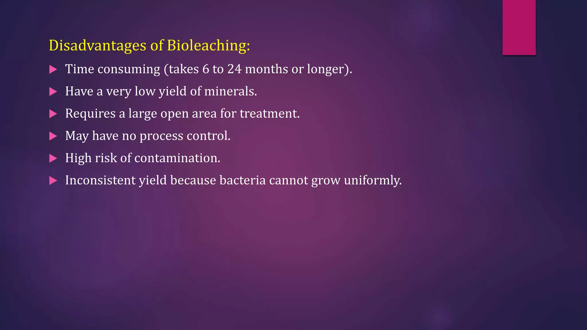 Disadvantages of Bioleaching:
 Time consuming (takes 6 to 24 months or longer).
 Have a very low yield of minerals.
 Requires a large open area for treatment.
 May have no process control.
 High risk of contamination.
 Inconsistent yield because bacteria cannot grow uniformly.
 