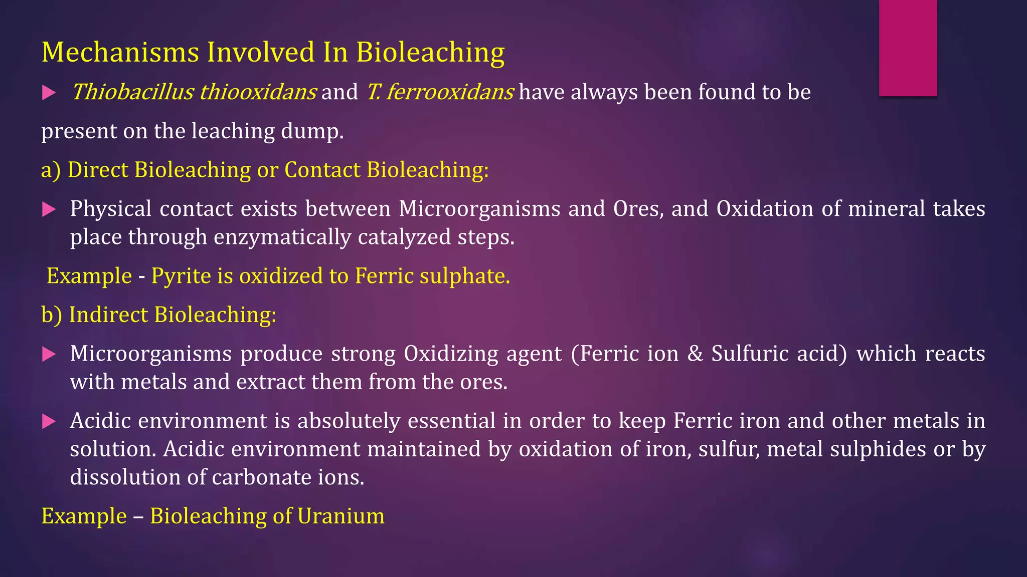 Mechanisms Involved In Bioleaching
 Thiobacillus thiooxidans and T. ferrooxidans have always been found to be
present on the leaching dump.
a) Direct Bioleaching or Contact Bioleaching:
 Physical contact exists between Microorganisms and Ores, and Oxidation of mineral takes
place through enzymatically catalyzed steps.
Example - Pyrite is oxidized to Ferric sulphate.
b) Indirect Bioleaching:
 Microorganisms produce strong Oxidizing agent (Ferric ion & Sulfuric acid) which reacts
with metals and extract them from the ores.
 Acidic environment is absolutely essential in order to keep Ferric iron and other metals in
solution. Acidic environment maintained by oxidation of iron, sulfur, metal sulphides or by
dissolution of carbonate ions.
Example – Bioleaching of Uranium
 