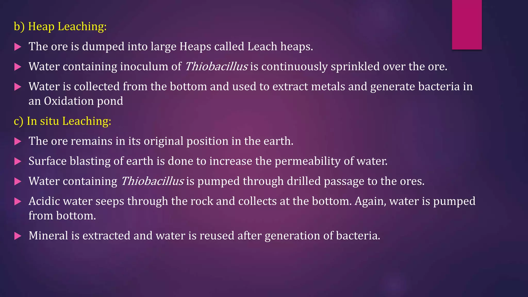 b) Heap Leaching:
 The ore is dumped into large Heaps called Leach heaps.
 Water containing inoculum of Thiobacillus is continuously sprinkled over the ore.
 Water is collected from the bottom and used to extract metals and generate bacteria in
an Oxidation pond
c) In situ Leaching:
 The ore remains in its original position in the earth.
 Surface blasting of earth is done to increase the permeability of water.
 Water containing Thiobacillus is pumped through drilled passage to the ores.
 Acidic water seeps through the rock and collects at the bottom. Again, water is pumped
from bottom.
 Mineral is extracted and water is reused after generation of bacteria.
 