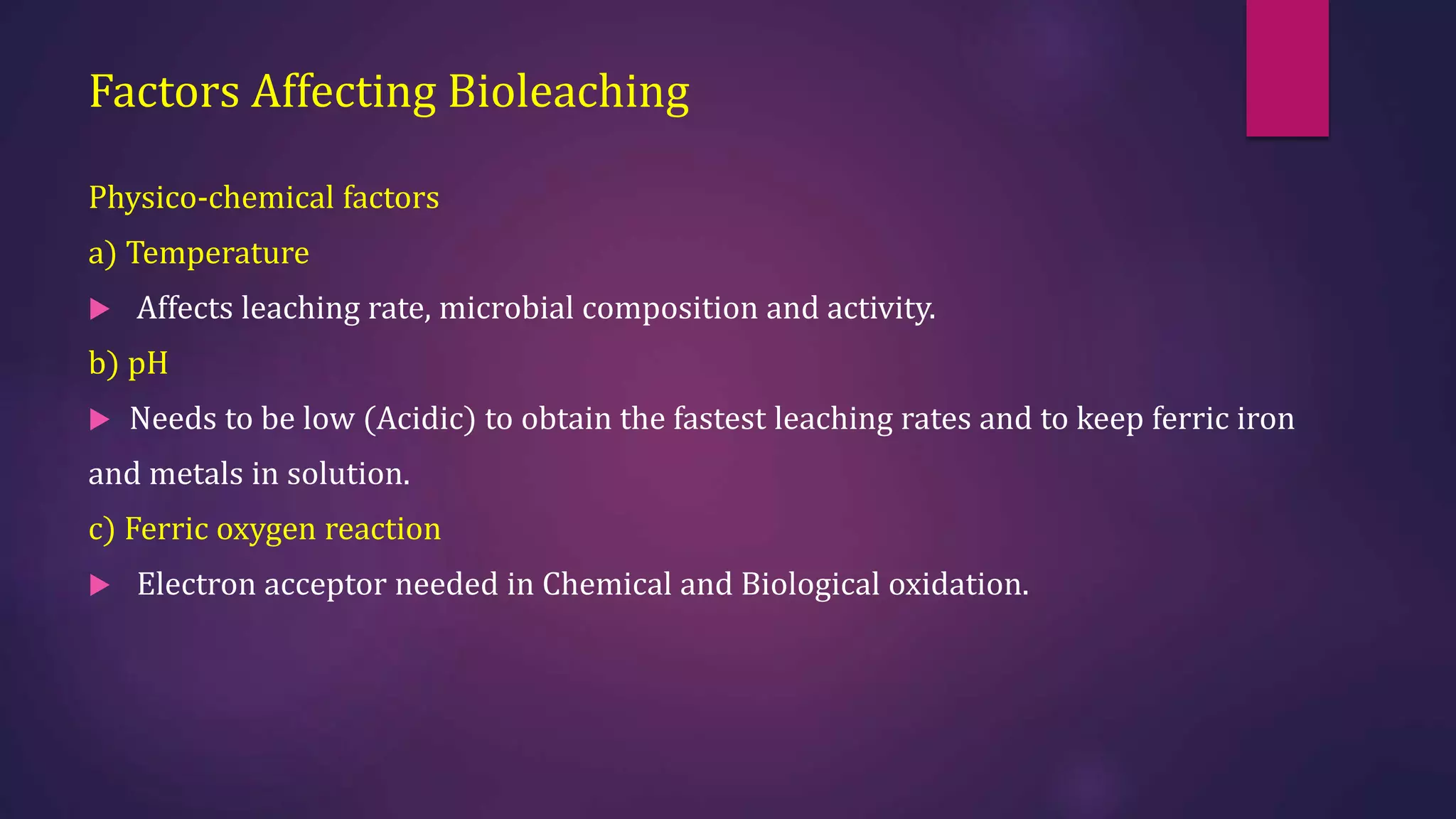 Factors Affecting Bioleaching
Physico-chemical factors
a) Temperature
 Affects leaching rate, microbial composition and activity.
b) pH
 Needs to be low (Acidic) to obtain the fastest leaching rates and to keep ferric iron
and metals in solution.
c) Ferric oxygen reaction
 Electron acceptor needed in Chemical and Biological oxidation.
 