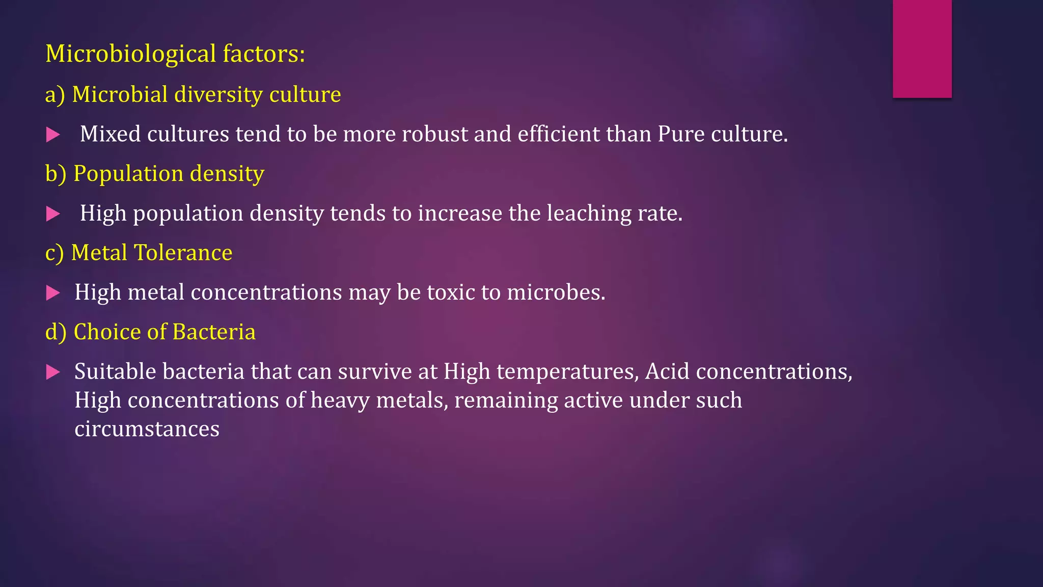 Microbiological factors:
a) Microbial diversity culture
 Mixed cultures tend to be more robust and efficient than Pure culture.
b) Population density
 High population density tends to increase the leaching rate.
c) Metal Tolerance
 High metal concentrations may be toxic to microbes.
d) Choice of Bacteria
 Suitable bacteria that can survive at High temperatures, Acid concentrations,
High concentrations of heavy metals, remaining active under such
circumstances
 