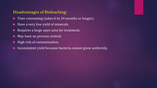 Disadvantages of Bioleaching:
 Time consuming (takes 6 to 24 months or longer).
 Have a very low yield of minerals.
 Requires a large open area for treatment.
 May have no process control.
 High risk of contamination.
 Inconsistent yield because bacteria cannot grow uniformly.
 