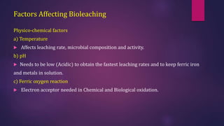 Factors Affecting Bioleaching
Physico-chemical factors
a) Temperature
 Affects leaching rate, microbial composition and activity.
b) pH
 Needs to be low (Acidic) to obtain the fastest leaching rates and to keep ferric iron
and metals in solution.
c) Ferric oxygen reaction
 Electron acceptor needed in Chemical and Biological oxidation.
 