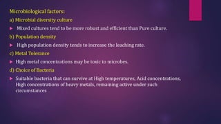 Microbiological factors:
a) Microbial diversity culture
 Mixed cultures tend to be more robust and efficient than Pure culture.
b) Population density
 High population density tends to increase the leaching rate.
c) Metal Tolerance
 High metal concentrations may be toxic to microbes.
d) Choice of Bacteria
 Suitable bacteria that can survive at High temperatures, Acid concentrations,
High concentrations of heavy metals, remaining active under such
circumstances
 