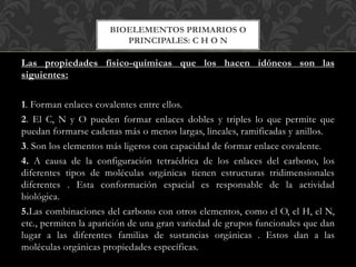 Las propiedades físico-químicas que los hacen idóneos son las
siguientes:
1. Forman enlaces covalentes entre ellos.
2. El C, N y O pueden formar enlaces dobles y triples lo que permite que
puedan formarse cadenas más o menos largas, lineales, ramificadas y anillos.
3. Son los elementos más ligeros con capacidad de formar enlace covalente.
4. A causa de la configuración tetraédrica de los enlaces del carbono, los
diferentes tipos de moléculas orgánicas tienen estructuras tridimensionales
diferentes . Esta conformación espacial es responsable de la actividad
biológica.
5.Las combinaciones del carbono con otros elementos, como el O, el H, el N,
etc., permiten la aparición de una gran variedad de grupos funcionales que dan
lugar a las diferentes familias de sustancias orgánicas . Estos dan a las
moléculas orgánicas propiedades específicas.
BIOELEMENTOS PRIMARIOS O
PRINCIPALES: C H O N
 