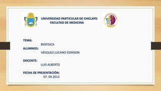 UNIVERSIDAD PARTICULAR DE CHICLAYO
FACULTAD DE MEDICINA

TEMA:
BIOFISICA
ALUMNOS:
VÁSQUEZ LUCANO EDINSON
DOCENTE:
LUIS ALBERTO
FECHA DE PRESENTACIÓN:
07. 09.2013

 