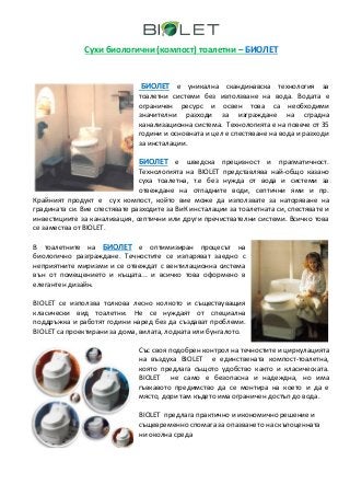 Сухи биологични (компост) тоалетни – БИОЛЕТ


                               БИОЛЕТ е уникална скандинавска технология за
                               тоалетни системи без използване на вода. Водата е
                               ограничен ресурс и освен това са необходими
                               значителни разходи за изграждане на сградна
                               канализационна система. Технологията е на повече от 35
                               години и основната и цел е спестяване на вода и разходи
                               за инсталации.

                               БИОЛЕТ e шведска прецизност и прагматичност.
                               Технологията на BIOLET представлява най-общо казано
                               суха тоалетна, т.е без нужда от вода и системи за
                               отвеждане на отпадните води, септични ями и пр.
Крайният продукт е сух компост, който вие може да използвате за наторяване на
градината си. Вие спестявате разходите за ВиК инсталации за тоалетната си, спестявате и
инвестициите за канализация, септични или други пречиствателни системи. Всичко това
се замества от BIOLET.

В тоалетните на БИОЛЕТ е оптимизиран процесът на
биологично разграждане. Течностите се изпаряват заедно с
неприятните миризми и се отвеждат с вентилационна система
вън от помещението и къщата... и всичко това оформено в
елегантен дизайн.

BIOLET се използва толкова лесно колкото и съществуващия
класически вид тоалетни. Не се нуждаят от специална
поддръжка и работят години наред без да създават проблеми.
BIOLET са проектирани за дома, вилата, лодката или бунгалото.

                               Със своя подобрен контрол на течностите и циркулацията
                               на въздуха BIOLET е единствената компост-тоалетна,
                               която предлага същото удобство както и класическата.
                               BIOLET не само е безопасна и надеждна, но има
                               гъвкавото предимство да се монтира на което и да е
                               място, дори там където има ограничен достъп до вода.

                               BIOLET предлага практично и икономично решение и
                               същевременно спомага за опазването на скъпоценната
                               ни околна среда
 