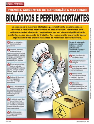 REVISTA PROTEÇÃO 105JULHO / 2009
DICAS DO PROTEGILDO
AREPRODUÇÃODESTAPÁGINADAREVISTAPROTEÇÃOESTÁAUTORIZADAPARAUSOINTERNODASEMPRESAS
PREVINA ACIDENTES DE EXPOSIÇÃO A MATERIAIS
A exposição a materiais biológicos potencialmente contaminados é
inerente à rotina dos profissionais da área de saúde. Ferimentos com
perfurocortantes ainda são responsáveis por um número significativo de
acidentes nesse segmento de trabalho. Por isso, é muito importante adotar
algumas medidas preventivas antes de manusear esses materiais.
Lavar as mãos antes e
depois de qualquer
procedimento.
Usar luvas, máscaras,
óculos de proteção
durante procedimentos em que
haja possibilidade de respingo
de sangue, secreções e outros
fluidos corpóreos. Utilizar
também calçados fechados.
É importante reconhecer
todos os materiais
considerados perfurocortantes
(agulhas, seringas, escalpes,
ampolas, lâminas de bisturi,
vidrarias).
Agulhas não devem ser
reencapadas ou
removidas da seringa
manualmente.
Após o uso, os materiais
perfurocortantes devem
ser descartados dentro de
recipientes rígidos (caixas
coletoras) à prova de
vazamentos.
O recipiente coletor deve
ser mantido em local
visível, seguro e seco, sendo
que não deve ser preenchido
acima do limite de 2/3 de sua
capacidade máxima.
É proibido esvaziar o
recipiente para o seu
reaproveitamento.
No caso de acidentes de
trabalho com material
biológico e material
perfurocortante
contaminado, veja o que
precisa ser feito:
Lavar o local exposto
com água e sabão.
Cobrir o ferimento com
uma gaze.
Dirigir-se ao setor de
emergência para receber
o tratamento adequado.
Realizar exames
sorológicos de Hepatite
B, Hepatite C, HIV, entre
outros agentes infecciosos.
Não realizar
procedimentos que
aumentem a área exposta, tais
como cortes e injeções locais.
 