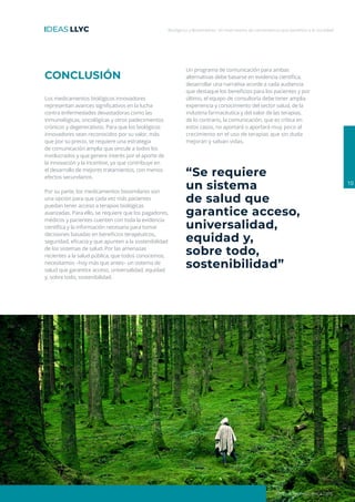 Biológicos y Biosimilares: Un matrimonio de conveniencia que beneficia a la sociedad
10
ideas.llorenteycuenca.com
“Se requiere
un sistema
de salud que
garantice acceso,
universalidad,
equidad y,
sobre todo,
sostenibilidad”
CONCLUSIÓN
Los medicamentos biológicos innovadores
representan avances significativos en la lucha
contra enfermedades devastadoras como las
inmunológicas, oncológicas y otros padecimientos
crónicos y degenerativos. Para que los biológicos
innovadores sean reconocidos por su valor, más
que por su precio, se requiere una estrategia
de comunicación amplia que vincule a todos los
involucrados y que genere interés por el aporte de
la innovación y la incentive, ya que contribuye en
el desarrollo de mejores tratamientos, con menos
efectos secundarios.
Por su parte, los medicamentos biosimilares son
una opción para que cada vez más pacientes
puedan tener acceso a terapias biológicas
avanzadas. Para ello, se requiere que los pagadores,
médicos y pacientes cuenten con toda la evidencia
científica y la información necesaria para tomar
decisiones basadas en beneficios terapéuticos,
seguridad, eficacia y que apunten a la sostenibilidad
de los sistemas de salud. Por las amenazas
recientes a la salud pública, que todos conocemos,
necesitamos –hoy más que antes– un sistema de
salud que garantice acceso, universalidad, equidad
y, sobre todo, sostenibilidad.
Un programa de comunicación para ambas
alternativas debe basarse en evidencia científica,
desarrollar una narrativa acorde a cada audiencia
que destaque los beneficios para los pacientes y por
último, el equipo de consultoría debe tener amplia
experiencia y conocimiento del sector salud, de la
industria farmacéutica y del valor de las terapias,
de lo contrario, la comunicación, que es crítica en
estos casos, no aportará o aportará muy poco al
crecimiento en el uso de terapias que sin duda
mejoran y salvan vidas.
 