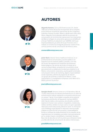 ideas.llorenteycuenca.com
Biológicos y Biosimilares: Un matrimonio de conveniencia que beneficia a la sociedad
11
AUTORES
Alejandro Romero. Socio y CEO Américas de LLYC. Desde
1998 está al frente del proceso de expansión de la compañía
en las Américas iniciando las operaciones de Perú, Argentina,
Colombia, Panamá, Ecuador, México y desde hace cuatro años,
Miami. Alejandro ha encabezado además los procesos de
comunicación de tres de las diez operaciones más importantes
de M&A en la Región: la venta de las operaciones de BellSouth
al Grupo Telefónica, la adquisición por SABMiller del Grupo
Empresarial Bavaria y la venta de Grupo Financiero Uno a
Citibank. En 20 años ha conseguido posicionar nuestra firma
como la primera red de comunicación de América Latina.
aromero@llorenteycuenca.com
Georgina Rosell. Directora Senior en LLYC Barcelona. Más de
15 años asesorando a la industria farmacéutica en sus retos de
transformación cultural, reputación e innovación entre las que
se cuentan 7 de las 10 principales compañías de la industria
farmacéutica del Monitor de Reputación Sanitaria MERCO
2020. Hija de médico y farmacéutica, Gina Rosell es también
experta en el sector socio sanitario, hospitalario, residencial y
médico científico, ámbito en el que cuenta con gran capacidad
relacional a nivel institucional y del tercer sector. Su formación
como Politóloga especializada en relaciones internacionales
y Máster en Dirección de Comunicación y Sostenibilidad le
brinda un enfoque de amplia dimensión en los desafíos de las
organizaciones con resultados premiados internacionalmente
por su amplio impacto, sensibilidad y creatividad. Georgina
lleva más de diez años en la firma, de la que es Directora Senior
y es líder del área de comunicación de salud a nivel europeo.
grosell@llorenteycuenca.com
Javier Marín. Director Senior Healthcare Américas. Es un
profesional de la comunicación y asuntos públicos con
experiencia en los sectores público y privado y con más
de 20 años de experiencia en empresas farmacéuticas,
biotecnológicas y de ciencias de la vida. A lo largo de su
carrera ha desarrollado campañas de comunicación social
para prevención y cuidado para la salud para el gobierno de
México; comunicación corporativa, asuntos gubernamentales,
comunicación interna, de marketing, digital y responsabilidad
social corporativa, además de programas de relación
con grupos de pacientes a nivel local en México, a nivel
Latinoamérica y a nivel global en empresas como Merck & Co.
(MSD) y Johnson & Johnson.
jmarin@llorenteycuenca.com
 