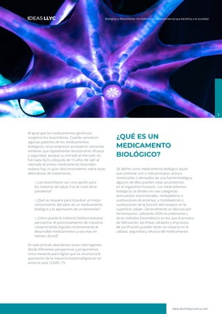 ideas.llorenteycuenca.com
Biológicos y Biosimilares: Un matrimonio de conveniencia que beneficia a la sociedad
3
Al igual que los medicamentos genéricos,
surgieron los biosimilares. Cuando vencieron
algunas patentes de los medicamentos
biológicos, otras empresas produjeron versiones
similares que rápidamente demostraron eficacia
y seguridad, aunque su entrada al mercado no
fue nada fácil y después de 15 años de salir al
mercado el primer medicamento biosimilar,
todavía hay un gran desconocimiento sobre estas
alternativas de tratamiento.
• ¿Los biosimilares son una opción para
los sistemas de salud, tras el crack de la
pandemia?
• ¿Qué se requiere para impulsar un mejor
conocimiento del valor de un medicamento
biológico y la aportación de un biosimilar?
• ¿Cómo puede la industria biofarmacéutica
aprovechar el posicionamiento de industria
comprometida logrado recientemente al
desarrollar medicamentos y vacunas en
tiempo récord?
En este artículo abordamos estas interrogantes
desde diferentes perspectivas y proponemos
cinco maneras para lograr que se reconozca la
aportación de la industria biotecnológica en un
entorno post COVID–19.
¿QUÉ ES UN
MEDICAMENTO
BIOLÓGICO?
Se define como medicamento biológico aquel
que contiene uno o más principios activos
sintetizados o derivados de una fuente biológica,
algunos de ellos pueden estar ya presentes
en el organismo humano. Los medicamentos
biológicos se dividen en tres categorías:
anticuerpos monoclonales; moduladores o
sustituciones de enzimas; y moduladores o
sustituciones de la función del receptor en la
superficie celular. Generalmente se fabrican por
fermentación, utilizando ADN recombinante u
otros métodos biosintéticos en los que el proceso
de fabricación, las líneas celulares y el proceso
de purificación pueden tener un impacto en la
calidad, seguridad y eficacia del medicamento.
 