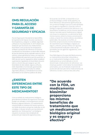 Biológicos y Biosimilares: Un matrimonio de conveniencia que beneficia a la sociedad
4
OMS: REGULACIÓN
PARA EL ACCESO
Y GARANTÍA DE
SEGURIDAD Y EFICACIA
Para la Organización Mundial de la Salud (OMS),
la importancia de mejorar el acceso a productos
bio-terapéuticos y asegurar su calidad, seguridad
y eficacia es muy importante. En 2014 adoptó una
resolución que reconoció a los medicamentos
biosimilares como productos bio-terapéuticos
similares a productos de referencia con licencia.
Usualmente, los biosimilares se desarrollan después
de que las patentes de los originales expiran y así se
reducen sustancialmente los costos y se mejora la
disponibilidad del tratamiento para los pacientes. La
OMS decretó que los reguladores deben establecer
supervisiones reguladoras de biosimilares durante
todo su ciclo de vida, para asegurar que solo
biosimilares de alta calidad, seguros y eficaces,
estén disponibles en el mercado, garantizando
también la capacidad para evaluar la calidad,
seguridad y eficacia, y controlando el uso de los
biosimilares en los sistemas públicos de salud.
¿EXISTEN
DIFERENCIAS ENTRE
ESTE TIPO DE
MEDICAMENTOS?
Como se señaló, los medicamentos biológicos
generalmente provienen de organismos vivos que
pueden ser animales o microorganismos como la
levadura y algunas bacterias. Los medicamentos
convencionales se sintetizan de manera química y
son fáciles de producir porque las moléculas no son
complejas, ni de gran tamaño y se manufacturan
siguiendo una ″receta química”. Los biológicos
requieren un proceso más complicado de
producción por tratarse de organismos vivos.
De acuerdo con la FDA, un biosimilar es un
producto biológico similar al de patente y no
tiene diferencias clínicamente significativas de
otro producto biológico que ya ha sido aprobado
por la agencia regulatoria, conocido como el
biológico original o producto de referencia. Los
biosimilares se elaboran con los mismos tipos de
fuentes naturales que el medicamento original
con el que se compararon, se administran de la
misma manera, tienen la misma concentración
y dosis, y tienen los mismos efectos secundarios
potenciales. De acuerdo con la FDA, un
biosimilar proporciona los mismos beneficios
de tratamiento que el biológico original y es
seguro y efectivo, porque ambos son rigurosa
y exhaustivamente evaluados antes de ser
aprobados por las agencias regulatorias, como
la misma FDA.
Para EMA (Agencia Europea del Medicamento),
un medicamento biosimilar («biosimilar»)
es un medicamento biológico similar a otro
medicamento ya comercializado en la UE,
denominado «medicamento de referencia». Las
empresas pueden comercializar los biosimilares
autorizados, una vez finalizado el período de
protección del mercado de los medicamentos de
referencia. Es decir, transcurridos diez años.
“De acuerdo
con la FDA, un
medicamento
biosimilar
proporciona
los mismos
beneficios de
tratamiento que
un medicamento
biológico original
y es seguro y
efectivo”
ideas.llorenteycuenca.com
 