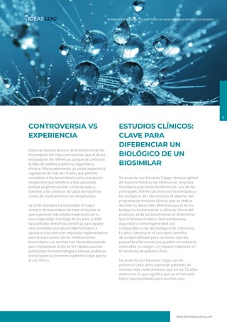 ideas.llorenteycuenca.com
Biológicos y Biosimilares: Un matrimonio de conveniencia que beneficia a la sociedad
5
CONTROVERSIA VS
EXPERIENCIA
Como se destacó al inicio, el lanzamiento de los
biosimilares fue más controvertido que el de los
innovadores de referencia, porque se cuestionó
la falta de evidencia sobre su seguridad y
eficacia. Afortunadamente, ya existe experiencia
regulatoria de más de 10 años que permite
considerar a los biosimilares como una opción
terapéutica que beneficia a más pacientes,
porque se genera acceso a más terapias y
favorece a los sistemas de salud al reducir los
costos de medicamentos bio-terapéuticos.
La Unión Europea ha autorizado el mayor
número de biosimilares de todo el mundo, lo
que supone la más amplia experiencia en su
uso y seguridad. A lo largo de los años, la EMA
ha publicado directrices científicas para ayudar
a las entidades que desarrollan fármacos a
ajustarse a los estrictos requisitos reglamentarios
para la autorización de los medicamentos
biosimilares. Las normas han ido evolucionando
para mantenerse al día de los rápidos avances
producidos en biotecnología y ciencias analíticas
e incorporan la creciente experiencia que aporta
el uso clínico.
ESTUDIOS CLÍNICOS:
CLAVE PARA
DIFERENCIAR UN
BIOLÓGICO DE UN
BIOSIMILAR
De acuerdo con Eduardo Cioppi, director global
de Asuntos Públicos de mABxience, empresa
mundial que produce biofármacos, una de las
principales diferencias entre los biosimilares y
los biológicos de referencia es el objetivo del
programa de ensayos clínicos que se realiza
durante su desarrollo. Mientras que el de los
biológicos es demostrar la eficacia clínica del
producto, el de los biosimilares es determinar
que la farmacocinética, farmacodinamia,
seguridad e inmunogenicidad son
comparables a las del biológico de referencia.
Es decir, demostrar el concepto científico
de comparabilidad para constatar que las
pequeñas diferencias que puedan encontrarse
entre ellos no tengan un impacto relevante en
el resultado terapéutico final.
De acuerdo con Eduardo Cioppi, en los
próximos cinco años expirarán patentes de
muchos más medicamentos que en los 10 años
anteriores, lo que significa que en el mercado
habrá oportunidades para muchos más
 