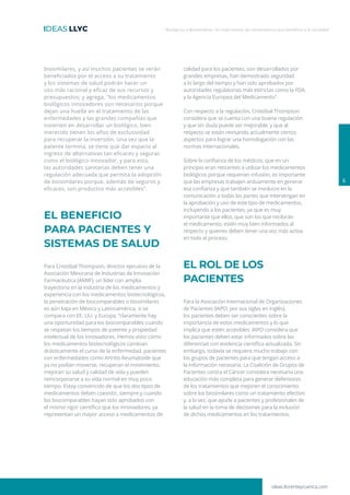 ideas.llorenteycuenca.com
Biológicos y Biosimilares: Un matrimonio de conveniencia que beneficia a la sociedad
biosimilares, y así muchos pacientes se verán
beneficiados por el acceso a su tratamiento
y los sistemas de salud podrán hacer un
uso más racional y eficaz de sus recursos y
presupuestos; y agrega, ″los medicamentos
biológicos innovadores son necesarios porque
dejan una huella en el tratamiento de las
enfermedades y las grandes compañías que
invierten en desarrollar un biológico, bien
merecido tienen los años de exclusividad
para recuperar la inversión. Una vez que la
patente termina, se tiene que dar espacio al
ingreso de alternativas tan eficaces y seguras
como el biológico innovador, y para esto,
las autoridades sanitarias deben tener una
regulación adecuada que permita la adopción
de biosimilares porque, además de seguros y
eficaces, son productos más accesibles”.
EL BENEFICIO
PARA PACIENTES Y
SISTEMAS DE SALUD
Para Cristóbal Thompson, director ejecutivo de la
Asociación Mexicana de Industrias de Innovación
Farmacéutica (AMIIF), un líder con amplia
trayectoria en la industria de los medicamentos y
experiencia con los medicamentos biotecnológicos,
la penetración de biocomparables o biosimilares
es aún baja en México y Latinoamérica, si se
compara con EE. UU. y Europa, “claramente hay
una oportunidad para los biocomparables cuando
se respetan los tiempos de patente y propiedad
intelectual de los innovadores. Hemos visto cómo
los medicamentos biotecnológicos cambian
drásticamente el curso de la enfermedad, pacientes
con enfermedades como Artritis Reumatoide que
ya no podían moverse, recuperan el movimiento,
mejoran su salud y calidad de vida y pueden
reincorporarse a su vida normal en muy poco
tiempo. Estoy convencido de que los dos tipos de
medicamentos deben coexistir, siempre y cuando
los biocomparables hayan sido aprobados con
el mismo rigor científico que los innovadores, ya
representan un mayor acceso a medicamentos de
calidad para los pacientes, son desarrollados por
grandes empresas, han demostrado seguridad
a lo largo del tiempo y han sido aprobados por
autoridades regulatorias más estrictas como la FDA
y la Agencia Europea del Medicamento″.
Con respecto a la regulación, Cristóbal Thompson
considera que se cuenta con una buena regulación
y que sin duda puede ser mejorable, y que al
respecto se están revisando actualmente ciertos
aspectos para lograr una homologación con las
normas internacionales.
Sobre la confianza de los médicos, que en un
principio eran reticentes a utilizar los medicamentos
biológicos porque requerían infusión, es importante
que las empresas trabajen arduamente en generar
esa confianza y que también se involucre en la
comunicación a todas las partes que intervengan en
la aprobación y uso de este tipo de medicamentos,
incluyendo a los pacientes, ya que es muy
importante que ellos, que son los que recibirán
el medicamento, estén muy bien informados al
respecto y quienes deben tener una voz más activa
en todo el proceso.
EL ROL DE LOS
PACIENTES
Para la Asociación Internacional de Organizaciones
de Pacientes (IAPO, por sus siglas en inglés),
los pacientes deben ser conscientes sobre la
importancia de estos medicamentos y lo que
implica que estén accesibles. IAPO considera que
los pacientes deben estar informados sobre las
diferencias con evidencia científica actualizada. Sin
embargo, todavía se requiere mucho trabajo con
los grupos de pacientes para que tengan acceso a
la información necesaria. La Coalición de Grupos de
Pacientes contra el Cáncer considera necesaria una
educación más completa para generar defensores
de los tratamientos que mejoren el conocimiento
sobre los biosimilares como un tratamiento efectivo
y, a la vez, que ayude a pacientes y profesionales de
la salud en la toma de decisiones para la inclusión
de dichos medicamentos en los tratamientos.
6
 