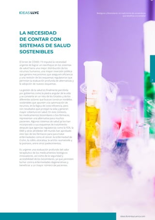 ideas.llorenteycuenca.com
Biológicos y Biosimilares: Un matrimonio de conveniencia
7
LA NECESIDAD
DE CONTAR CON
SISTEMAS DE SALUD
SOSTENIBLES
El brote de COVID–19 impulsó la necesidad
urgente de lograr un reenfoque en los sistemas
de salud hacia una mejor distribución de los
recursos humanos, una mayor inversión pública
que genere mecanismos que aseguren eficiencia
y una revisión de los esquemas regulatorios que
permitan la evaluación profunda de alternativas y
la adopción de nuevos esquemas.
La gestión de la salud es finalmente percibida
por gobiernos como la piedra angular de la vida
y se convierte en un reto de los Estados y de los
diferentes actores que buscan construir modelos
sostenibles que apunten a la optimización de
recursos, en la lógica de costo-eficiencia, pero
con resultados que protejan la vida y generen
mayor cobertura en salud. En este contexto,
los medicamentos biosimilares o bio-fármacos,
representan una alternativa para muchos
pacientes. Algunos sistemas de salud ya los han
incorporado a sus esquemas de tratamiento
después que agencias regulatorias como la FDA, la
EMA y otras alrededor del mundo han aprobado
este tipo de bio-fármacos para para tratar
enfermedades como el cáncer, la enfermedad de
Crohn, la colitis ulcerativa, la artritis reumatoide y
la psoriasis, entre otros padecimientos.
Es urgente una evaluación profunda del valor
terapéutico de los medicamentos biológicos
innovadores, así como de la seguridad y
accesibilidad de los biosimilares, ya que permiten
luchar contra enfermedades degenerativas y
beneficiar a un mayor número de pacientes.
que beneficia a la sociedad
 