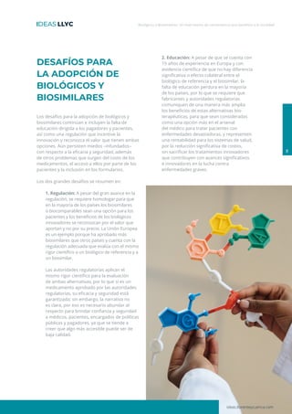 ideas.llorenteycuenca.com
Biológicos y Biosimilares: Un matrimonio de conveniencia que beneficia a la sociedad
8
DESAFÍOS PARA
LA ADOPCIÓN DE
BIOLÓGICOS Y
BIOSIMILARES
Los desafíos para la adopción de biológicos y
biosimilares continúan e incluyen la falta de
educación dirigida a los pagadores y pacientes,
así como una regulación que incentive la
innovación y reconozca el valor que tienen ambas
opciones. Aún persisten miedos –infundados–
con respecto a la eficacia y seguridad, además
de otros problemas que surgen del costo de los
medicamentos, el acceso a ellos por parte de los
pacientes y la inclusión en los formularios.
Los dos grandes desafíos se resumen en:
1. Regulación: A pesar del gran avance en la
regulación, se requiere homologar para que
en la mayoría de los países los biosimilares
o biocomparables sean una opción para los
pacientes y los beneficios de los biológicos
innovadores se reconozcan por el valor que
aportan y no por su precio. La Unión Europea
es un ejemplo porque ha aprobado más
biosimilares que otros países y cuenta con la
regulación adecuada que evalúa con el mismo
rigor científico a un biológico de referencia y a
un biosimilar.
Las autoridades regulatorias aplican el
mismo rigor científico para la evaluación
de ambas alternativas, por lo que si es un
medicamento aprobado por las autoridades
regulatorias, su eficacia y seguridad está
garantizada; sin embargo, la narrativa no
es clara, por eso es necesario abundar al
respecto para brindar confianza y seguridad
a médicos, pacientes, encargados de políticas
públicas y pagadores, ya que se tiende a
creer que algo más accesible puede ser de
baja calidad.
2. Educación: A pesar de que se cuenta con
15 años de experiencia en Europa y con
evidencia científica de que no hay diferencia
significativa o efecto colateral entre el
biológico de referencia y el biosimilar, la
falta de educación perdura en la mayoría
de los países, por lo que se requiere que
fabricantes y autoridades regulatorias
comuniquen de una manera más amplia
los beneficios de estas alternativas bio-
terapéuticas, para que sean consideradas
como una opción más en el arsenal
del médico para tratar pacientes con
enfermedades devastadoras, y representen
una rentabilidad para los sistemas de salud,
por la reducción significativa de costos,
sin sacrificar los tratamientos innovadores
que contribuyen con avances significativos
e innovadores en la lucha contra
enfermedades graves.
 