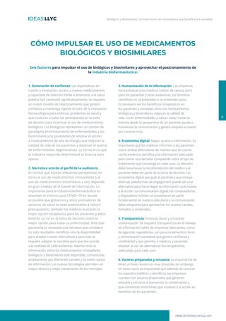 Biológicos y Biosimilares: Un matrimonio de conveniencia que beneficia a la sociedad
1. Generación de confianza: Las expectativas en
cuanto a innovación, acceso a nuevos medicamentos
y capacidad de reacción frente a amenazas a la salud
pública han cambiado significativamente, se requiere
un nuevo modelo de relacionamiento que genere
confianza y mantenga vigente el valor de la innovación
farmacológica para enfrenar problemas de salud y
que involucre a todos los participantes en la toma
de decisión para incentivar el uso de medicamentos
biológicos. Los biológicos representan un cambio de
paradigma en el tratamiento de enfermedades y los
biosimilares una posibilidad de ampliar el acceso
a medicamentos de alta tecnología que mejoran la
calidad de vida de los pacientes y detienen el avance
de enfermedades degenerativas. La forma en la que
la industria responda determinará su licencia para
operar.
2. Narrativa acorde al perfil de la audiencia:
Es normal que existan diferentes perspectivas en
torno al uso de medicamentos innovadores o al
uso de medicamentos biosimilares y esto depende
en gran medida de la fuente de información. Lo
importante para la industria biofarmacéutica es
entender el entorno post COVID–19 en donde
es posible que gobiernos y otros prestadores de
servicios de salud se vean presionados a reducir
presupuestos; también los médicos buscarán la
mejor opción terapéutica para los pacientes y estos
tendrán un rol en la toma de decisión sobre la
mejor opción para tratar su enfermedad. Ante este
panorama es necesaria una narrativa que considere
no solo resultados científicos sino la disponibilidad
para aceptar nuevas alternativas y para esto se
requiere adaptar la narrativa para que sea acorde
a la realidad de cada audiencia. Además toda la
información sobre los medicamentos innovadores,
biológicos y biosimilares esté disponible, comunicada
ampliamente por diferentes canales y se eviten vacíos
de información. Las nuevas tecnologías permiten un
mayor alcance y mejor penetración de los mensajes.
3. Humanización de la información: Las empresas
farmacéuticas y los médicos hablan de ciencia, pero
para los pacientes y otras audiencias, los términos
científicos no se entienden o se entienden poco.
Es necesario ver los beneficios terapéuticos en
los pacientes y constatar cómo los medicamentos
biológicos y biosimilares mejoran la calidad de
vida, curan enfermedades y salvan vidas; contar la
historia desde la perspectiva de un paciente ayuda a
humanizar la comunicación y genera empatía e interés
por conocer más.
4. Ecosistema digital: Mayor acceso a información. Es
importante que los médicos informen a los pacientes
sobre ambas alternativas de manera que se cuente
con la evidencia científica y la información adecuada
para tomar una decisión compartida sobre el tipo de
tratamiento que convenga en cada caso. La decisión
debe basarse en la recomendación del médico y el
paciente debe ser parte de la toma de decisión. Un
ecosistema digital que guíe al paciente y que incluya
diversas plataformas de engagement puede ser una
alternativa para hacer llegar la información que mueva
a la acción. La comunicación digital, las computadoras
y dispositivos móviles se convirtieron en parte
fundamental de nuestra vida diaria y la comunicación
debe adaptarse para aprovechar los nuevos canales,
formatos y contenidos.
5. Transparencia: Posturas claras y constante
comunicación. Se requiere transparencia en el manejo
de información, tanto de empresas fabricantes, como
de agencias regulatorias, con posicionamientos claros
y comunicación constante que genere confianza y
credibilidad y que permita a médicos y pacientes
adoptar el uso de alternativas bio-terapéuticas
adecuadas para cada caso.
6. Voceros preparados y cercanos: La importancia de
tener un buen vocero es muy conocida, sin embargo,
en estos casos es importante que además de conocer
los aspectos médicos y científicos, las empresas
cuenten con voceros preparados que generen
empatía y cercanía al humanizar la conversación y
que transmitan emociones que muevan a la acción en
beneficio de los pacientes.
CÓMO IMPULSAR EL USO DE MEDICAMENTOS
BIOLÓGICOS Y BIOSIMILARES
9
ideas.llorenteycuenca.com
Seis factores para impulsar el uso de biológicos y biosimilares y aprovechar el posicionamiento de
la industria biofarmacéutica:
 
