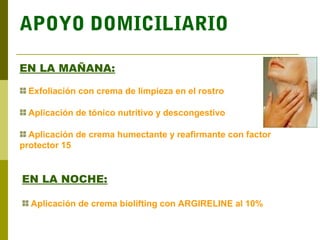 APOYO DOMICILIARIO

EN LA MAÑANA:

  Exfoliación con crema de limpieza en el rostro

  Aplicación de tónico nutritivo y descongestivo

  Aplicación de crema humectante y reafirmante con factor
protector 15


EN LA NOCHE:

  Aplicación de crema biolifting con ARGIRELINE al 10%
 