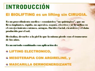 INTRODUCCIÓN
El BIOLIFTING es un lifting sin CIRUGIA.
Es un procedimiento medico - cosmiatrico “no quirúrgico”, que no
lleva implantes, rápido, no agresivo, seguro, efectivo y se lo utiliza en
el envejecimiento cutáneo, arrugas, flacidez facial, cicatrices y el daño
producido por el sol.

Revitaliza, devuelve a la piel lo que la misma pierde con el transcurso
de los años.

Es un método combinado con aplicación de:

  LIFTING ELECTRONICO,

  MESOTERAPIA CON ARGIRELINE, y

  MASCARILLA DERMOENERGIZANTE
 
