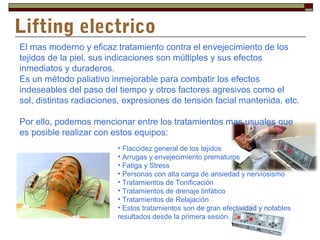 Lifting electrico
El mas moderno y eficaz tratamiento contra el envejecimiento de los
tejidos de la piel, sus indicaciones son múltiples y sus efectos
inmediatos y duraderos.
Es un método paliativo inmejorable para combatir los efectos
indeseables del paso del tiempo y otros factores agresivos como el
sol, distintas radiaciones, expresiones de tensión facial mantenida, etc.

Por ello, podemos mencionar entre los tratamientos mas usuales que
es posible realizar con estos equipos:
                         • Flaccidez general de los tejidos
                         • Arrugas y envejecimiento prematuros
                         • Fatiga y Stress
                         • Personas con alta carga de ansiedad y nerviosismo
                         • Tratamientos de Tonificación
                         • Tratamientos de drenaje linfático
                         • Tratamientos de Relajación
                         • Estos tratamientos son de gran efectividad y notables
                         resultados desde la primera sesión.
 