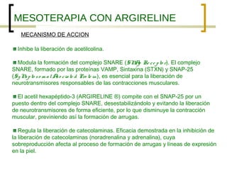 MESOTERAPIA CON ARGIRELINE
   MECANISMO DE ACCION

  Inhibe la liberación de acetilcolina.

  Modula la formación del complejo SNARE (SN p Re c e p to r). El complejo
                                                            A
SNARE, formado por las proteínas VAMP, Sintaxina (STXN) y SNAP-25
(Sy N p to s o m a l A o c ia te d Pro te in), es esencial para la liberación de
     a                s
neurotransmisores responsables de las contracciones musculares.

  El acetil hexapéptido-3 (ARGIRELINE ®) compite con el SNAP-25 por un
puesto dentro del complejo SNARE, desestabilizándolo y evitando la liberación
de neurotransmisores de forma eficiente, por lo que disminuye la contracción
muscular, previniendo así la formación de arrugas.

   Regula la liberación de catecolaminas. Eficacia demostrada en la inhibición de
la liberación de catecolaminas (noradrenalina y adrenalina), cuya
sobreproducción afecta al proceso de formación de arrugas y líneas de expresión
en la piel.
 
