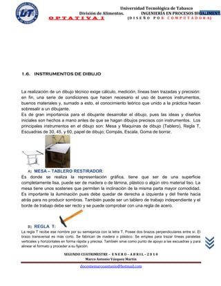 Universidad Tecnológica de Tabasco
                                   División de Alimentos.        INGENIERÍA EN PROCESOS BIOALIMENTA
                                                                                           10
                O P T A T I V A I                               (D I S E Ñ O    P O R   C O M P U T A D O R A)




1.6. INSTRUMENTOS DE DIBUJO



La realización de un dibujo técnico exige cálculo, medición, líneas bien trazadas y precisión:
en fin, una serie de condiciones que hacen necesario el uso de buenos instrumentos,
buenos materiales y, sumado a esto, el conocimiento teórico que unido a la práctica hacen
sobresalir a un dibujante.
Es de gran importancia para el dibujante desarrollar el dibujo, pues las ideas y diseños
iniciales son hechos a mano antes de que se hagan dibujos precisos con instrumentos. Los
principales instrumentos en el dibujo son: Mesa y Maquinas de dibujo (Tablero), Regla T,
Escuadras de 30, 45, y 60, papel de dibujo; Compás, Escala, Goma de borrar.




   A)  MESA – TABLERO RESTIRADOR:
Es donde se realiza la representación gráfica, tiene que ser de una superficie
completamente lisa, puede ser de madera o de lámina, plástico o algún otro material liso. La
mesa tiene unos sostenes que permiten la inclinación de la misma parta mayor comodidad.
Es importante la iluminación pues debe quedar de derecha a izquierda y del frente hacia
atrás para no producir sombras. También puede ser un tablero de trabajo independiente y el
borde de trabajo debe ser recto y se puede comprobar con una regla de acero.



     B) REGLA T:
La regla T recibe ese nombre por su semejanza con la letra T. Posee dos brazos perpendiculares entre sí. El
brazo transversal es más corto. Se fabrican de madera o plástico. Se emplea para trazar líneas paralelas
verticales y horizontales en forma rápida y precisa. También sirve como punto de apoyo a las escuadras y para
alinear el formato y proceder a su fijación.

                         SEGUNDO CUATRIMESTRE – E N E R O – A B R I L – 2 0 1 0
                                   Marco Antonio Vázquez Martín
                                   docentemarcoantonio@hotmail.com
 