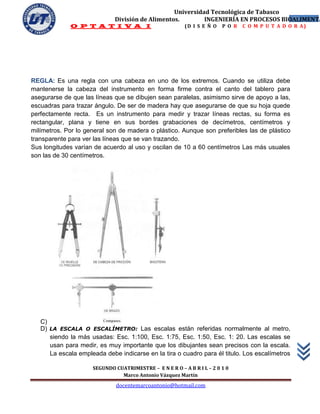 Universidad Tecnológica de Tabasco
                             División de Alimentos.        INGENIERÍA EN PROCESOS BIOALIMENTA
                                                                                     11
             O P T A T I V A I                           (D I S E Ñ O   P O R   C O M P U T A D O R A)




REGLA: Es una regla con una cabeza en uno de los extremos. Cuando se utiliza debe
mantenerse la cabeza del instrumento en forma firme contra el canto del tablero para
asegurarse de que las líneas que se dibujen sean paralelas, asimismo sirve de apoyo a las,
escuadras para trazar ángulo. De ser de madera hay que asegurarse de que su hoja quede
perfectamente recta. Es un instrumento para medir y trazar líneas rectas, su forma es
rectangular, plana y tiene en sus bordes grabaciones de decímetros, centímetros y
milímetros. Por lo general son de madera o plástico. Aunque son preferibles las de plástico
transparente para ver las líneas que se van trazando.
Sus longitudes varían de acuerdo al uso y oscilan de 10 a 60 centímetros Las más usuales
son las de 30 centímetros.




   C)
   D) LA ESCALA O ESCALÍMETRO: Las escalas están referidas normalmente al metro,
      siendo la más usadas: Esc. 1:100, Esc. 1:75, Esc. 1:50, Esc. 1: 20. Las escalas se
      usan para medir, es muy importante que los dibujantes sean precisos con la escala.
      La escala empleada debe indicarse en la tira o cuadro para él titulo. Los escalímetros

                     SEGUNDO CUATRIMESTRE – E N E R O – A B R I L – 2 0 1 0
                               Marco Antonio Vázquez Martín
                              docentemarcoantonio@hotmail.com
 