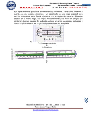 Universidad Tecnológica de Tabasco
                             División de Alimentos.        INGENIERÍA EN PROCESOS BIOALIMENTA
                                                                                     12
            O P T A T I V A I                          (D I S E Ñ O   P O R   C O M P U T A D O R A)

     son reglas métricas graduadas en centímetros y milímetros. Tiene forma piramidal y
     cuenta con dos escalas diferentes. Un escalímetro es una regla especial cuya
     sección transversal tiene forma prismática con el objeto de contener diferentes
     escalas en la misma regla. Se emplea frecuentemente para medir en dibujos que
     contienen diversas escalas. En su borde contiene un rango con escalas calibradas y
     basta con girar sobre su eje longitudinal para ver la escala apropiada.




                        E)
                                   F) Escalas y acotamientos
                                             G)
                                       H) Escalímetro
I)
J)
K)
L)
M)
N)
                                              O)
                                              P)




                   SEGUNDO CUATRIMESTRE – E N E R O – A B R I L – 2 0 1 0
                             Marco Antonio Vázquez Martín
                             docentemarcoantonio@hotmail.com
 