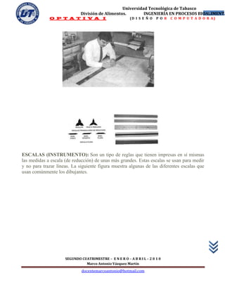 Universidad Tecnológica de Tabasco
                             División de Alimentos.        INGENIERÍA EN PROCESOS BIOALIMENTA
                                                                                     13
             O P T A T I V A I                           (D I S E Ñ O   P O R   C O M P U T A D O R A)




ESCALAS (INSTRUMENTO): Son un tipo de reglas que tienen impresas en sí mismas
las medidas a escala (de reducción) de unas más grandes. Estas escalas se usan para medir
y no para trazar líneas. La siguiente figura muestra algunas de las diferentes escalas que
usan comúnmente los dibujantes.




                     SEGUNDO CUATRIMESTRE – E N E R O – A B R I L – 2 0 1 0
                               Marco Antonio Vázquez Martín
                              docentemarcoantonio@hotmail.com
 
