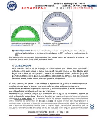 Universidad Tecnológica de Tabasco
                                   División de Alimentos.        INGENIERÍA EN PROCESOS BIOALIMENTA
                                                                                           14
                 O P T A T I V A I                               (D I S E Ñ O    P O R    C O M P U T A D O R A)




    Q)   El transportador: Es un instrumento utilizado para medir o transportar ángulos. Son hechos de
        plástico y hay de dos tipos: en forma de semicírculo dividido en 180º y en forma de círculo completo de
        360º.
Los números están dispuestos en doble graduación para que se puedan leer de derecha a izquierda y de
izquierda a derecha, según donde esté la abertura del ángulo.



    R)  LAS ESCUADRAS
    La Expresión Gráfica es el lenguaje de comunicación que permite una interrelación
    estrecha entre quien dibuja y quien observa el mensaje impreso en los dibujos; para
    lograr este objetivo se hace prioritario conocer los fundamentos básicos del dibujo, que le
    permitirán al lector de un plano Arquitectónico establecer esa conexión que se encuentra
    al interior de sus líneas, de sus símbolos y de sus abreviaturas.

El plano de cualquier tipo de construcción es la representación grafica de una idea que nace
en el cerebro de quien la diseña; para lograr este cometido tanto Arquitectos como
Diseñadores desarrollan un proceso secuencial y consecutivo desde el mismo momento en
que dicha idea se transforma en líneas, en bosquejos.
Usualmente los primeros dibujos son elaborados sin la ayuda de instrumento alguno; es
decir únicamente con un lápiz y la mano de quien los reali za; este proceso inicial se le conoce
como dibujo a mano alzada. En el momento en que las ideas se han estructurado adecuadamente
estos esquemas se transforman en dibujos técnicos los cuales orientan con mayor precisión a
quien los observa; durante el desarrollo de esta nueva etapa del proceso los dibujos son elaborados
con la ayuda de instrumentos sencillos como lo son una regla, una escuadra. Existen dos tipos de
escuadras también llamadas triángulos; en una de ellas, dos de los ángulos que la conforman son

                          SEGUNDO CUATRIMESTRE – E N E R O – A B R I L – 2 0 1 0
                                    Marco Antonio Vázquez Martín
                                    docentemarcoantonio@hotmail.com
 
