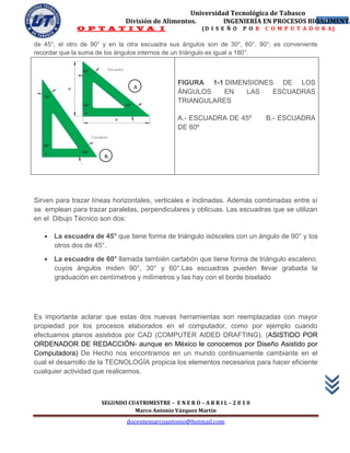 Universidad Tecnológica de Tabasco
                              División de Alimentos.        INGENIERÍA EN PROCESOS BIOALIMENTA
                                                                                      15
              O P T A T I V A I                           (D I S E Ñ O   P O R   C O M P U T A D O R A)

de 45°, el otro de 90° y en la otra escuadra sus ángulos son de 30°, 60°, 90°; es conveniente
recordar que la suma de los ángulos internos de un triángulo es igual a 180°.



                                                 FIGURA 1-1 DIMENSIONES DE LOS
                                 A
                                                 ÁNGULOS    EN   LAS   ESCUADRAS
                                                 TRIANGULARES

                                                 A.- ESCUADRA DE 45º             B.- ESCUADRA
                                                 DE 60º



                       B




Sirven para trazar líneas horizontales, verticales e inclinadas. Además combinadas entre sí
se emplean para trazar paralelas, perpendiculares y oblicuas. Las escuadras que se utilizan
en el Dibujo Técnico son dos:

    La escuadra de 45° que tiene forma de triángulo isósceles con un ángulo de 90° y los
     otros dos de 45°.
    La escuadra de 60° llamada también cartabón que tiene forma de triángulo escaleno,
     cuyos ángulos miden 90°, 30° y 60°.Las escuadras pueden llevar grabada la
     graduación en centímetros y milímetros y las hay con el borde biselado




Es importante aclarar que estas dos nuevas herramientas son reemplazadas con mayor
propiedad por los procesos elaborados en el computador, como por ejemplo cuando
efectuamos planos asistidos por CAD (COMPUTER AIDED DRAFTING). (ASISTIDO POR
ORDENADOR DE REDACCIÓN- aunque en México le conocemos por Diseño Asistido por
Computadora) De Hecho nos encontramos en un mundo continuamente cambiante en el
cual el desarrollo de la TECNOLOGÍA propicia los elementos necesarios para hacer eficiente
cualquier actividad que realicemos.



                      SEGUNDO CUATRIMESTRE – E N E R O – A B R I L – 2 0 1 0
                                Marco Antonio Vázquez Martín
                               docentemarcoantonio@hotmail.com
 