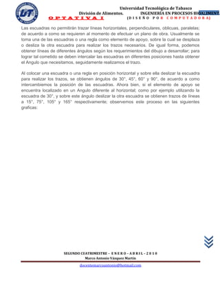 Universidad Tecnológica de Tabasco
                              División de Alimentos.        INGENIERÍA EN PROCESOS BIOALIMENTA
                                                                                      16
              O P T A T I V A I                           (D I S E Ñ O   P O R   C O M P U T A D O R A)

Las escuadras no permitirán trazar líneas horizontales, perpendiculares, oblicuas, paralelas;
de acuerdo a como se requieren al momento de efectuar un plano de obra. Usualmente se
toma una de las escuadras o una regla como elemento de apoyo, sobre la cual se desplaza
o desliza la otra escuadra para realizar los trazos necesarios. De igual forma, podemos
obtener líneas de diferentes ángulos según los requerimientos del dibujo a desarrollar; para
lograr tal cometido se deben intercalar las escuadras en diferentes posiciones hasta obtener
el Angulo que necesitamos, seguidamente realizamos el trazo.

Al colocar una escuadra o una regla en posición horizontal y sobre ella deslizar la escuadra
para realizar los trazos, se obtienen ángulos de 30°, 45°, 60° y 90°, de acuerdo a como
intercambiemos la posición de las escuadras. Ahora bien, si el elemento de apoyo se
encuentra localizado en un Angulo diferente al horizontal; como por ejemplo utilizando la
escuadra de 30°, y sobre este ángulo deslizar la otra escuadra se obtienen trazos de líneas
a 15°, 75°, 105° y 165° respectivamente; observemos este proceso en las siguientes
graficas:




                      SEGUNDO CUATRIMESTRE – E N E R O – A B R I L – 2 0 1 0
                                Marco Antonio Vázquez Martín
                               docentemarcoantonio@hotmail.com
 