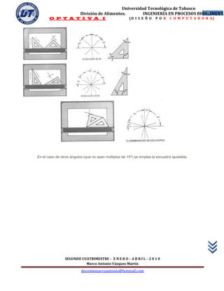 Universidad Tecnológica de Tabasco
                          División de Alimentos.        INGENIERÍA EN PROCESOS BIOALIMENTA
                                                                                  18
       O P T A T I V A I                               (D I S E Ñ O    P O R    C O M P U T A D O R A)




En el caso de otros ángulos (que no sean múltiplos de 15º) se emplea la escuadra ajustable.




                SEGUNDO CUATRIMESTRE – E N E R O – A B R I L – 2 0 1 0
                          Marco Antonio Vázquez Martín
                          docentemarcoantonio@hotmail.com
 