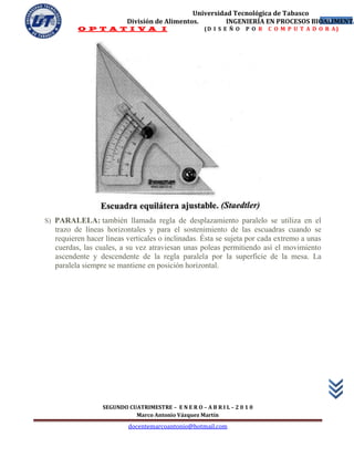 Universidad Tecnológica de Tabasco
                         División de Alimentos.        INGENIERÍA EN PROCESOS BIOALIMENTA
                                                                                 19
         O P T A T I V A I                           (D I S E Ñ O   P O R   C O M P U T A D O R A)




S) PARALELA: también llamada regla de desplazamiento paralelo se utiliza en el
  trazo de líneas horizontales y para el sostenimiento de las escuadras cuando se
  requieren hacer líneas verticales o inclinadas. Ésta se sujeta por cada extremo a unas
  cuerdas, las cuales, a su vez atraviesan unas poleas permitiendo así el movimiento
  ascendente y descendente de la regla paralela por la superficie de la mesa. La
  paralela siempre se mantiene en posición horizontal.




                 SEGUNDO CUATRIMESTRE – E N E R O – A B R I L – 2 0 1 0
                           Marco Antonio Vázquez Martín
                          docentemarcoantonio@hotmail.com
 