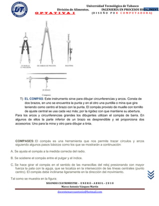 Universidad Tecnológica de Tabasco
                                    División de Alimentos.        INGENIERÍA EN PROCESOS BIOALIMENTA
                                                                                            20
                 O P T A T I V A I                            (D I S E Ñ O   P O R   C O M P U T A D O R A)




      T) EL COMPÁS: Este instrumento sirve para dibujar circunferencias y arcos. Consta de
         dos brazos, en uno se encuentra la punta y en el otro una puntilla o mina que gira
         teniendo como centro el brazo con la punta. El compás provisto de muelle con tornillo
         de ajuste central se usa cada vez más; por la rigidez con que mantiene su abertura.
   Para los arcos y circunferencias grandes los dibujantes utilizan el compás de barra. En
   algunos de ellos la parte inferior de un brazo es desprendible y sé proporciona dos
   accesorios: Uno para la mina y otro para dibujar a tinta.




   COMPASES: El compás es una herramienta que nos permite trazar círculos y arcos
   siguiendo algunos pasos básicos como los que se mostrarán a continuación:

A. Se ajusta el compás a la medida correcta del radio.

B. Se sostiene el compás entre el pulgar y el índice.

C. Se hace girar el compás en el sentido de las manecillas del reloj presionando con mayor
   fuerza la pata con la aguja, que se localiza en la intersección de las líneas centrales (punto
   centro). El compás debe inclinarse ligeramente en la dirección del movimiento.

Tal como se muestra en la figura:
                          SEGUNDO CUATRIMESTRE – E N E R O – A B R I L – 2 0 1 0
                                    Marco Antonio Vázquez Martín
                                    docentemarcoantonio@hotmail.com
 