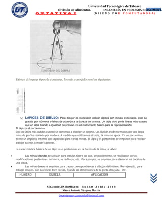 Universidad Tecnológica de Tabasco
                                       División de Alimentos.        INGENIERÍA EN PROCESOS BIOALIMENTA
                                                                                               22
                    O P T A T I V A I                                (D I S E Ñ O     P O R   C O M P U T A D O R A)




    Existen diferentes tipos de compases, los más conocidos son los siguientes:




        U)   LÁPICES DE DIBUJO: Para dibujar es necesario utilizar lápices con minas especiales, esto se
             gradúa por números y letras de acuerdo a la dureza de la mina. Un lápiz duro pinta líneas más suaves
             que un lápiz blando a igualdad de presión. Es el instrumento básico para la representación.
    El lápiz y el portaminas
    Son los útiles más usados cuando se comienza a diseñar un objeto. Los lápices están formados por una larga
    mina de grafito rodeada por madera. A medida que utilizamos el lápiz, la mina se agota. En un portaminas
    existe un depósito interno con capacidad para varias minas. El lápiz y el portaminas se emplean para realizar
    dibujos sujetos a modificaciones.

    La característica básica de un lápiz o un portaminas es la dureza de la mina, a saber:

           Las minas blandas se utilizan para dibujos sobre los que, probablemente, se realizarán varias
    modificaciones posteriores: se borra, se redibuja, etc. Por ejemplo, se emplean para elaborar los bocetos de
    una pieza.
           Las minas duras se emplean para trazos correspondientes a dibujos definitivos. Por ejemplo, para
    dibujar croquis, con las líneas bien rectas, fijando las dimensiones de la pieza dibujada, etc.
       NÚMERO                   DUREZA                             APLICACIÓN


                              SEGUNDO CUATRIMESTRE – E N E R O – A B R I L – 2 0 1 0
                                        Marco Antonio Vázquez Martín
                                        docentemarcoantonio@hotmail.com
 