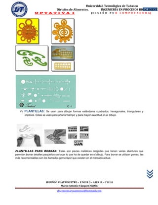 Universidad Tecnológica de Tabasco
                                     División de Alimentos.        INGENIERÍA EN PROCESOS BIOALIMENTA
                                                                                             24
                  O P T A T I V A I                                (D I S E Ñ O    P O R     C O M P U T A D O R A)




    V)   PLANTILLAS: Se usan para dibujar formas estándares cuadrados, hexagonales, triangulares y
         elípticos. Estas se usan para ahorrar tiempo y para mayor exactitud en el dibujo.




PLANTILLAS PARA BORRAR: Estas son piezas metálicas delgadas que tienen varias aberturas que
permiten borrar detalles pequeños sin tocar lo que ha de quedar en el dibujo. Para borrar se utilizan gomas, las
más recomendables son los llamados goma lápiz que existen en el mercado actual.




                           SEGUNDO CUATRIMESTRE – E N E R O – A B R I L – 2 0 1 0
                                     Marco Antonio Vázquez Martín
                                     docentemarcoantonio@hotmail.com
 