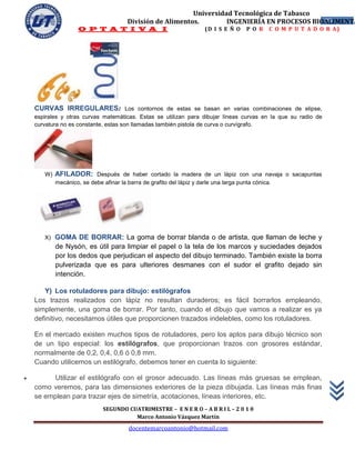Universidad Tecnológica de Tabasco
                                        División de Alimentos.        INGENIERÍA EN PROCESOS BIOALIMENTA
                                                                                                25
                     O P T A T I V A I                                 (D I S E Ñ O     P O R    C O M P U T A D O R A)




    CURVAS IRREGULARES: Los contornos de estas se basan en varias combinaciones de elipse,
    espirales y otras curvas matemáticas. Estas se utilizan para dibujar líneas curvas en la que su radio de
    curvatura no es constante, estas son llamadas también pistola de curva o curvígrafo.




       W)   AFILADOR: Después de haber cortado la madera de un lápiz con una navaja o sacapuntas
            mecánico, se debe afinar la barra de grafito del lápiz y darle una larga punta cónica.




       X)   GOMA DE BORRAR: La goma de borrar blanda o de artista, que llaman de leche y
            de Nysón, es útil para limpiar el papel o la tela de los marcos y suciedades dejados
            por los dedos que perjudican el aspecto del dibujo terminado. También existe la borra
            pulverizada que es para ulteriores desmanes con el sudor el grafito dejado sin
            intención.

       Y) Los rotuladores para dibujo: estilógrafos
    Los trazos realizados con lápiz no resultan duraderos; es fácil borrarlos empleando,
    simplemente, una goma de borrar. Por tanto, cuando el dibujo que vamos a realizar es ya
    definitivo, necesitamos útiles que proporcionen trazados indelebles, como los rotuladores.

    En el mercado existen muchos tipos de rotuladores, pero los aptos para dibujo técnico son
    de un tipo especial: los estilógrafos, que proporcionan trazos con grosores estándar,
    normalmente de 0,2, 0,4, 0,6 ó 0,8 mm.
    Cuando utilicemos un estilógrafo, debemos tener en cuenta lo siguiente:

        Utilizar el estilógrafo con el grosor adecuado. Las líneas más gruesas se emplean,
    como veremos, para las dimensiones exteriores de la pieza dibujada. Las líneas más finas
    se emplean para trazar ejes de simetría, acotaciones, líneas interiores, etc.
                               SEGUNDO CUATRIMESTRE – E N E R O – A B R I L – 2 0 1 0
                                         Marco Antonio Vázquez Martín
                                         docentemarcoantonio@hotmail.com
 