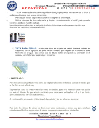 Universidad Tecnológica de Tabasco
                                       División de Alimentos.        INGENIERÍA EN PROCESOS BIOALIMENTA
                                                                                               26
                    O P T A T I V A I                                (D I S E Ñ O   P O R    C O M P U T A D O R A)

          Trazar líneas rectas utilizando la parte de la regla preparada para el uso de la tinta, y
    no la zona biselada que se usa para medir.
          Para trazar curvas se puede adaptar el estilógrafo a un compás.
          Utilizar siempre la tinta adecuada y limpiar cuidadosamente el estilógrafo cuando
    hayamos acabado nuestro trabajo.
    Los estilógrafos se emplean para la realización de dibujos delineados y, en algunos casos, también para
    almacenar una copia de un croquis ya definitivo.




       Z)   TINTA PARA DIBUJO: La tinta para dibujo es un polvo de carbón finamente dividido, en
            suspensión, con un agregado de goma natural o sintética para impedir que la mezcla se corra
            fácilmente con el agua. Las normas para los dibujos facilitan al arquitecto su ordenación en el
            despacho y en el taller para las consultas y remisiones.




    • ROTULADO:

    Para rotular un dibujo técnico se habrá de emplear el diseño de la letra técnica de modo que
    se facilite su entendimiento.

    Se permiten tanto las letras verticales como inclinadas, pero sólo habrá de usarse un estilo
    en todo el dibujo. La pen diente preferida para caracteres inclinados es 2 a 5, es decir,
    aproximadamente 68° con la horizontal.

    A continuación, se muestra el diseño del abecedario y de los números técnicos:


    Para todos los rótulos del dibujo se deben usar letras mayúsculas, a menos que para satisfacer
    estándares establecidos, nomenclatura de equipo o marcas se requieran letras minúsculas.
                              SEGUNDO CUATRIMESTRE – E N E R O – A B R I L – 2 0 1 0
                                        Marco Antonio Vázquez Martín
                                       docentemarcoantonio@hotmail.com
 