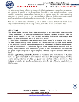 Universidad Tecnológica de Tabasco
                             División de Alimentos.        INGENIERÍA EN PROCESOS BIOALIMENTA
                                                                                     27
              O P T A T I V A I                          (D I S E Ñ O   P O R   C O M P U T A D O R A)


Los rótulos para títulos, subtítulos, números de dibujo y otros usos pueden hacerse a mano,
con máquina de escribir o con la ayuda de dispositivos para rotulado mecánico como
plantillas o máquinas para rotulado. Sea cual sea el método usado, los caracteres deben
concordar, en general, con el es tilo recomendado, y deben ser legibles tanto en copias al
tamaño original o en reducciones hechas con métodos de reducción aceptados.

Para que los rótulos sean uniformes y con la altura adecuada primero se trazan líneas
delgadas adecuadamente espaciadas y después, entre estas líneas, se trazan las letras


 LAS LETRAS.
Para la descripción completa de un plano se requiere: el lenguaje gráfico para mostrar la
forma y disposición, y la escritura para indicar las medidas, métodos de trabajo, tipos de
material y otra información. Así pues, el buen delineante, además de saber dibujar a la
perfección, debe tener mucha soltura en la escritura a mano.
La clase de letra más usada corrientemente es la gótica comercial, a base de trazo simple.
Las letras pueden ser mayúsculas o de caja alta y minúsculas o de caja baja, ambas a base
de tipo inclinado o vertical. En algunas empresas se emplea exclusivamente el tipo vertical;
en otras el tipo inclinado. Y, finalmente, algunas veces emplean letras verticales para los
títulos y letras inclinadas para dimensiones y notas, u otras combinaciones. El delineante
que quiere ocupar una plaza en alguna empresa habrá de adaptarse a la costumbre de la
misma.
Aparatos y plantillas para rotular. Permiten el trazado de letras normalizadas de diversas
alturas con gran uniformidad. Se encuentran en el mercado diferentes gruesos de plumillas
para los correspondientes tamaños. Las guías y las plantillas contienen también muchos
símbolos empleados en los planos, tales como símbolos de soldadura, arquitectónicos,
eléctricos, etc.




                     SEGUNDO CUATRIMESTRE – E N E R O – A B R I L – 2 0 1 0
                               Marco Antonio Vázquez Martín
                              docentemarcoantonio@hotmail.com
 